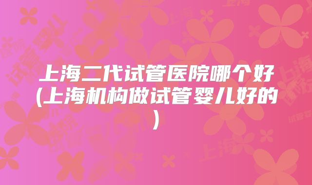 上海二代试管医院哪个好(上海机构做试管婴儿好的)