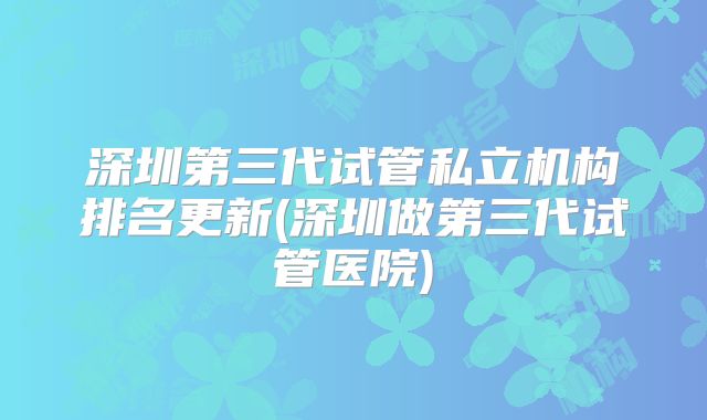 深圳第三代试管私立机构排名更新(深圳做第三代试管医院)