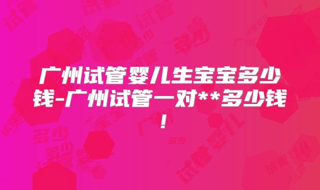 广州试管婴儿生宝宝多少钱-广州试管一对**多少钱!