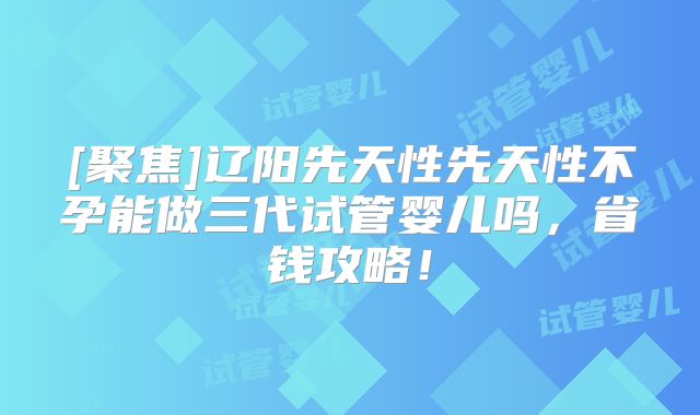[聚焦]辽阳先天性先天性不孕能做三代试管婴儿吗，省钱攻略！
