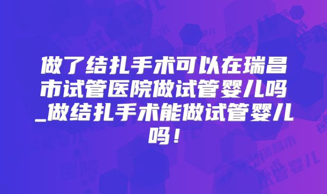 做了结扎手术可以在瑞昌市试管医院做试管婴儿吗_做结扎手术能做试管婴儿吗!