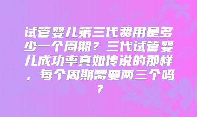 试管婴儿第三代费用是多少一个周期？三代试管婴儿成功率真如传说的那样，每个周期需要两三个吗？