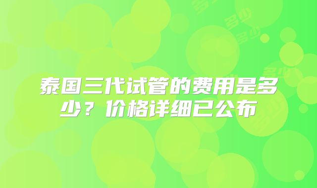 泰国三代试管的费用是多少?价格详细已公布