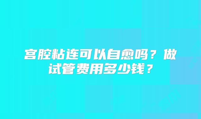 宫腔粘连可以自愈吗?做试管费用多少钱?