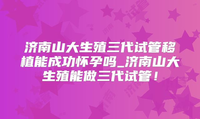 济南山大生殖三代试管移植能成功怀孕吗_济南山大生殖能做三代试管!