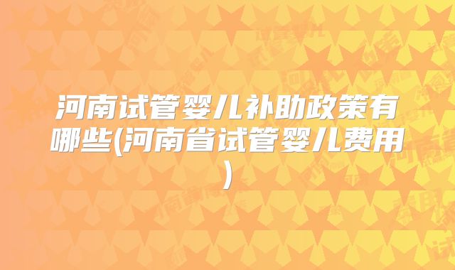 河南试管婴儿补助政策有哪些(河南省试管婴儿费用)