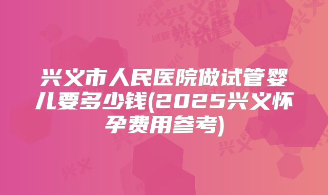 兴义市人民医院做试管婴儿要多少钱(2025兴义怀孕费用参考)