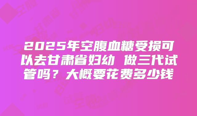 2025年空腹血糖受损可以去甘肃省妇幼 做三代试管吗？大概要花费多少钱