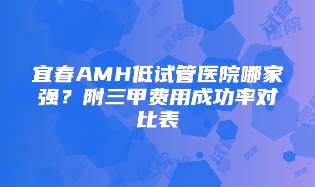 宜春AMH低试管医院哪家强？附三甲费用成功率对比表