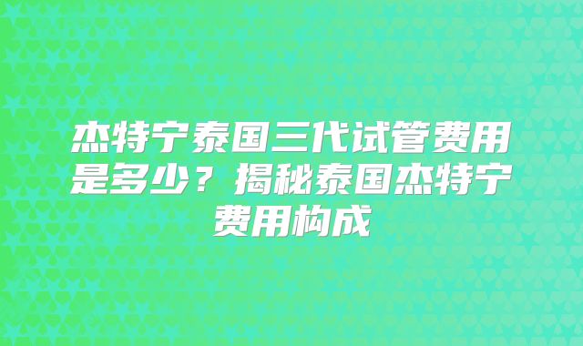 杰特宁泰国三代试管费用是多少?揭秘泰国杰特宁费用构成