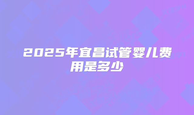 2025年宜昌试管婴儿费用是多少