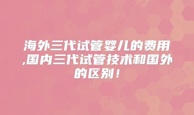 海外三代试管婴儿的费用,国内三代试管技术和国外的区别！