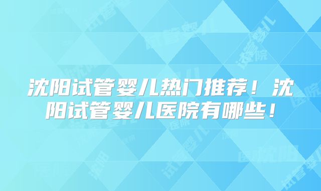 沈阳试管婴儿热门推荐！沈阳试管婴儿医院有哪些！