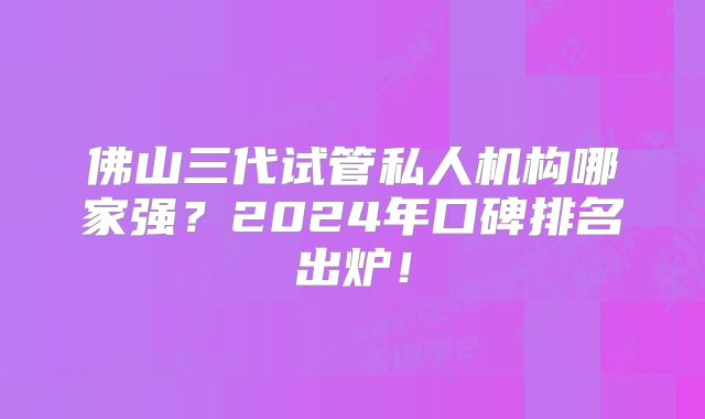佛山三代试管私人机构哪家强？2024年口碑排名出炉！