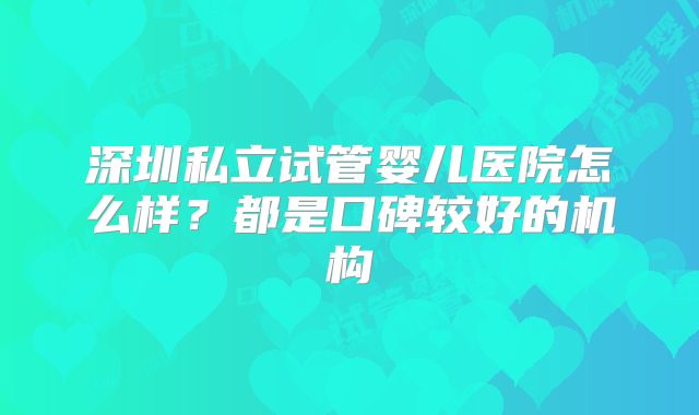 深圳私立试管婴儿医院怎么样?都是口碑较好的机构