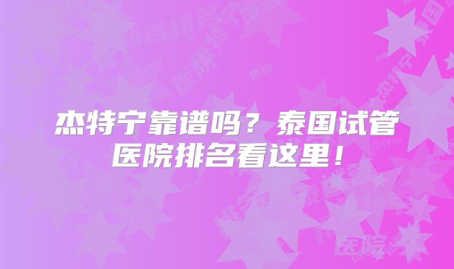 杰特宁靠谱吗?泰国试管医院排名看这里!
