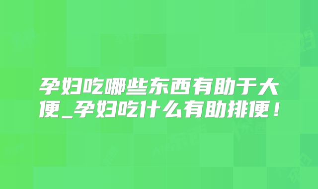 孕妇吃哪些东西有助于大便_孕妇吃什么有助排便！