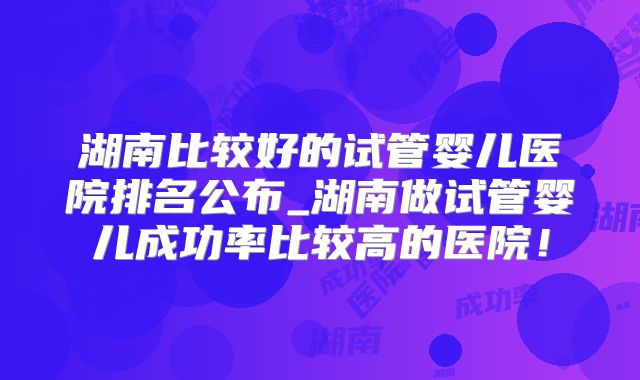 湖南比较好的试管婴儿医院排名公布_湖南做试管婴儿成功率比较高的医院！