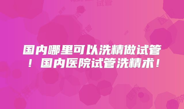 国内哪里可以洗精做试管!国内医院试管洗精术!