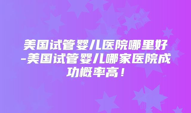 美国试管婴儿医院哪里好-美国试管婴儿哪家医院成功概率高！
