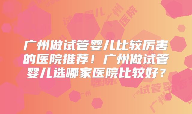 广州做试管婴儿比较厉害的医院推荐！广州做试管婴儿选哪家医院比较好？