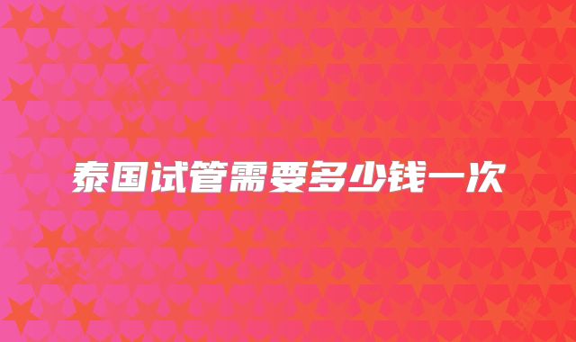 泰国试管需要多少钱一次