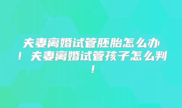夫妻离婚试管胚胎怎么办!夫妻离婚试管孩子怎么判!