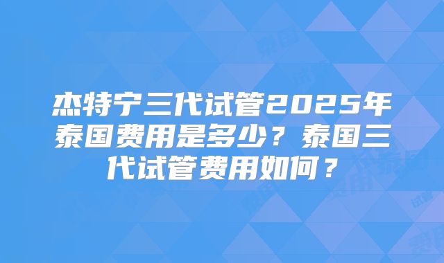 杰特宁三代试管2025年泰国费用是多少？泰国三代试管费用如何？