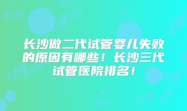 长沙做二代试管婴儿失败的原因有哪些！长沙三代试管医院排名！