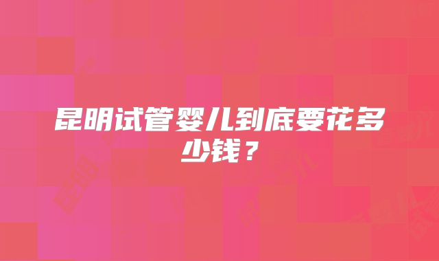 昆明试管婴儿到底要花多少钱？