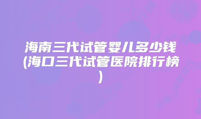 海南三代试管婴儿多少钱(海口三代试管医院排行榜)