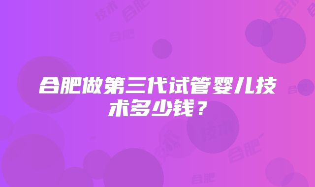 合肥做第三代试管婴儿技术多少钱？