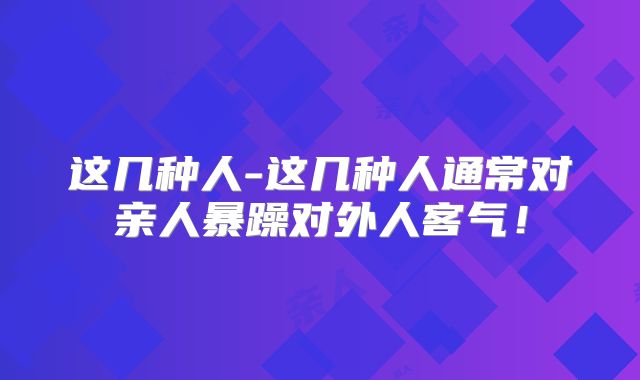 这几种人-这几种人通常对亲人暴躁对外人客气！