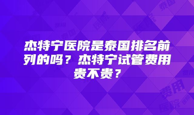 杰特宁医院是泰国排名前列的吗？杰特宁试管费用贵不贵？