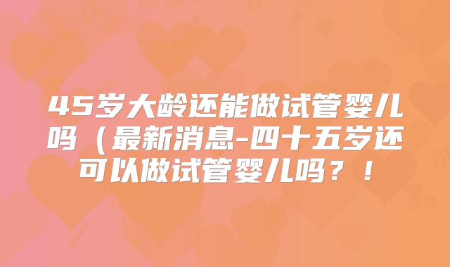 45岁大龄还能做试管婴儿吗(最新消息-四十五岁还可以做试管婴儿吗?!