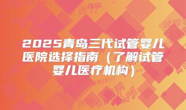 2025青岛三代试管婴儿医院选择指南（了解试管婴儿医疗机构）
