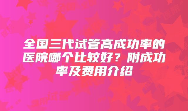 全国三代试管高成功率的医院哪个比较好？附成功率及费用介绍