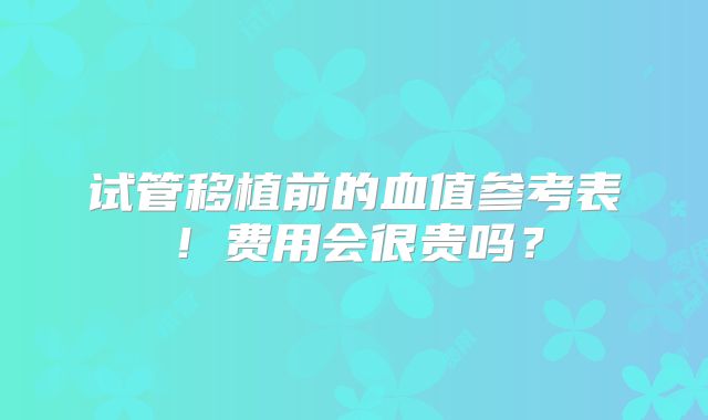 试管移植前的血值参考表！费用会很贵吗？