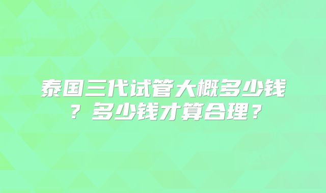 泰国三代试管大概多少钱?多少钱才算合理?