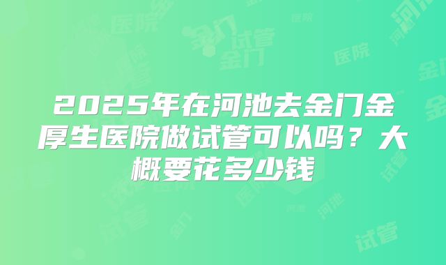 2025年在河池去金门金厚生医院做试管可以吗？大概要花多少钱