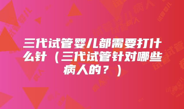 三代试管婴儿都需要打什么针（三代试管针对哪些病人的？）