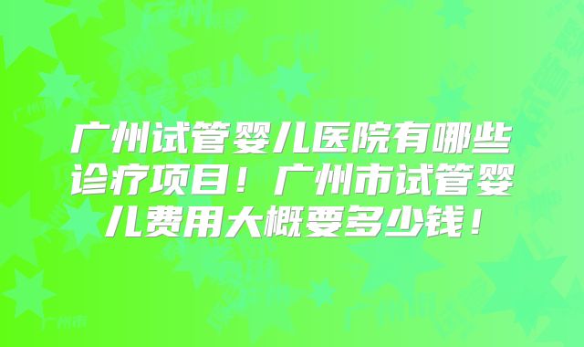 广州试管婴儿医院有哪些诊疗项目！广州市试管婴儿费用大概要多少钱！