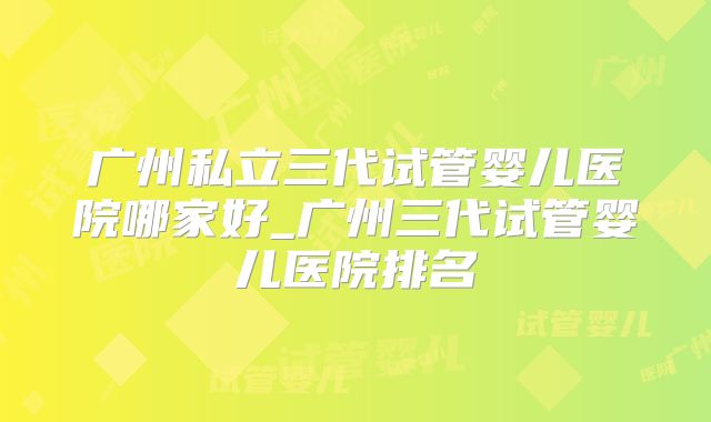 广州私立三代试管婴儿医院哪家好_广州三代试管婴儿医院排名