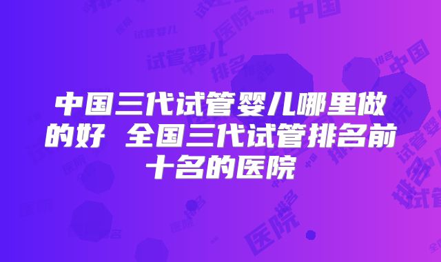 中国三代试管婴儿哪里做的好 全国三代试管排名前十名的医院