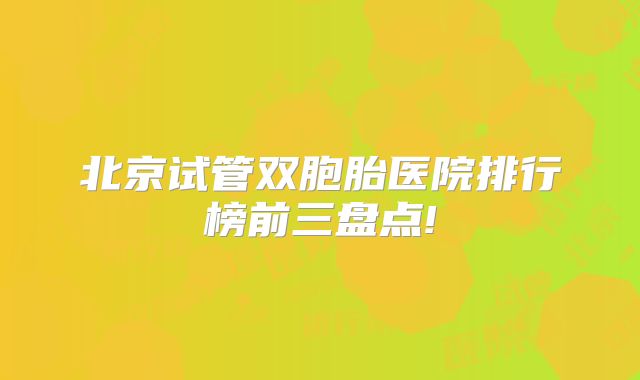 北京试管双胞胎医院排行榜前三盘点!