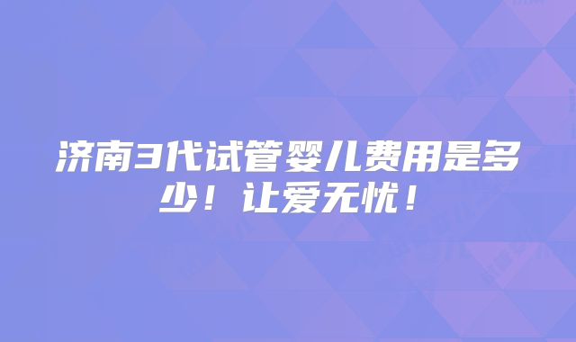 济南3代试管婴儿费用是多少!让爱无忧!