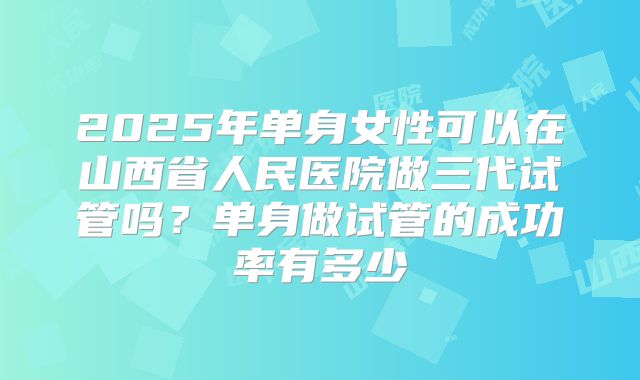 2025年单身女性可以在山西省人民医院做三代试管吗?单身做试管的成功率有多少