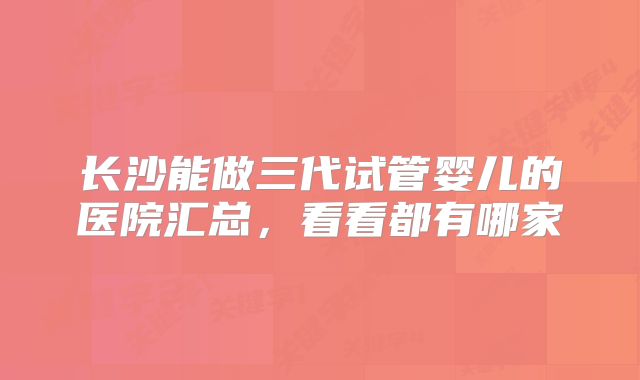 长沙能做三代试管婴儿的医院汇总，看看都有哪家
