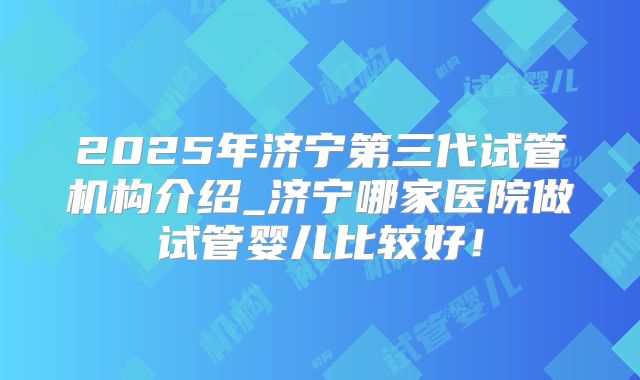 2025年济宁第三代试管机构介绍_济宁哪家医院做试管婴儿比较好!