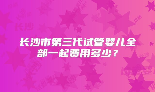 长沙市第三代试管婴儿全部一起费用多少？